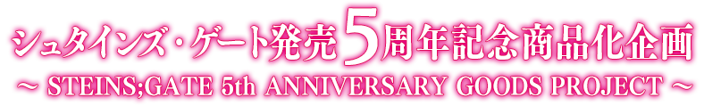 シュタインズ・ゲート 発売5周年記念商品化企画 ～ STEINS;GATE 5th ANNIVERSARY GOODS PROJECT ～