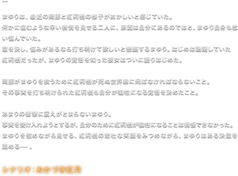 まゆりは、最近の岡部と紅莉栖の様子がおかしいと感じていた。 何かに悩むような辛い表情を見せる二人に、原因は自分にあるのではと、まゆり自身も思い悩んでいた。 意を決し、悩みがあるなら打ち明けて欲しいと懇願するまゆり。はじめは躊躇していた紅莉栖だったが、まゆりの覚悟を知った彼女はついに語りはじめた。 岡部がまゆりを救うために紅莉栖が死ぬ世界線に飛ばなければならないこと。 その事実を打ち明けられた紅莉栖も自分が犠牲になる覚悟を決めたこと。 あまりの衝撃に震えがとまらないまゆり。 事実を受け入れようとするが、自分のために紅莉栖が犠牲になることは我慢できなかった。 まゆりを慰めながら見せる、紅莉栖の悲壮な笑顔をみつめながら、まゆりはある決意を固める—。／シナリオ：みかづき紅月
