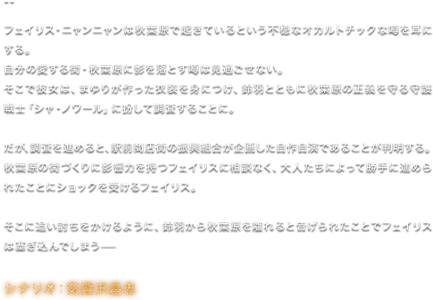 フェイリス・ニャンニャンは秋葉原で起きているという不穏なオカルトチックな噂を耳にする。 自分の愛する街・秋葉原に影を落とす噂は見過ごせない。 そこで彼女は、まゆりが作った衣装を身につけ、鈴羽とともに秋葉原の正義を守る守護戦士「シャ・ノワール」に扮して調査することに。 だが、調査を進めると、駅前商店街の振興組合が企画した自作自演であることが判明する。 秋葉原の街づくりに影響力を持つフェイリスに相談なく、大人たちによって勝手に進められたことにショックを受けるフェイリス。 そこに追い討ちをかけるように、鈴羽から秋葉原を離れると告げられたことでフェイリスは塞ぎ込んでしまう—／シナリオ：気賀沢昌志
