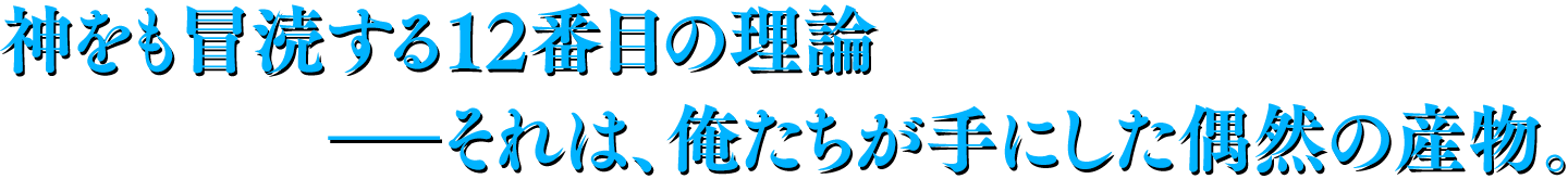 神をも冒涜する12番目の理論―それは、俺たちが手にした偶然の産物。